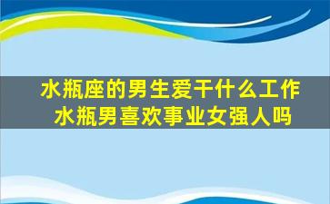 水瓶座的男生爱干什么工作 水瓶男喜欢事业女强人吗